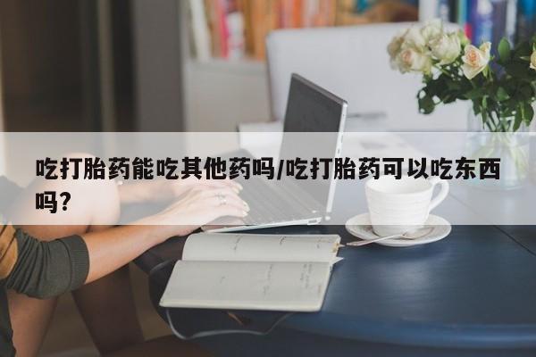 米非司酮打胎药官网吃打胎药能吃其他药吗/吃打胎药可以吃东西吗?