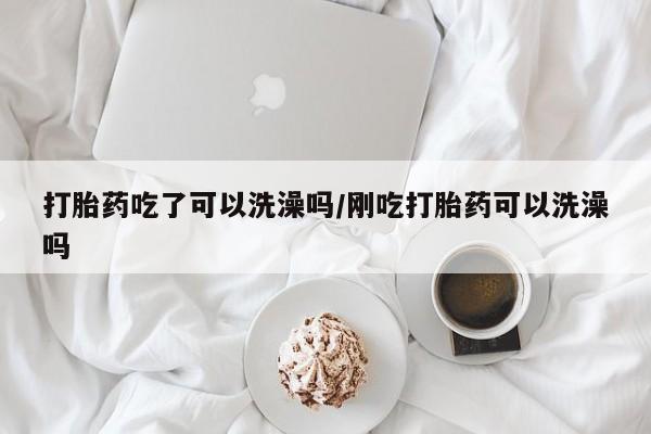 米非司酮打胎药官网打胎药吃了可以洗澡吗/刚吃打胎药可以洗澡吗