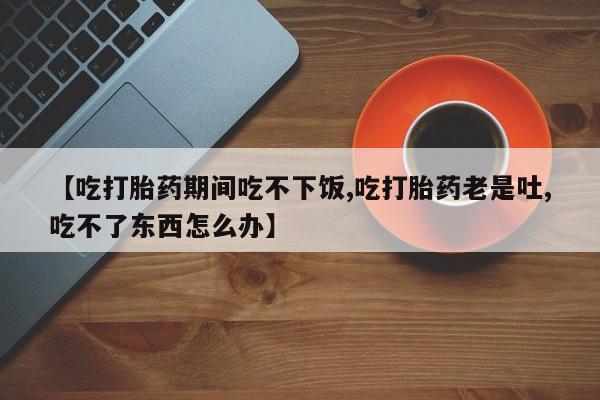 米非司酮打胎药官网【吃打胎药期间吃不下饭,吃打胎药老是吐,吃不了东西怎么办】