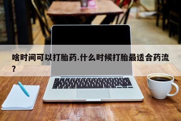 米非司酮打胎药官网啥时间可以打胎药.什么时候打胎最适合药流？