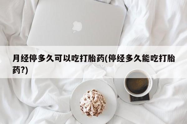 米非司酮打胎药官网月经停多久可以吃打胎药(停经多久能吃打胎药?)