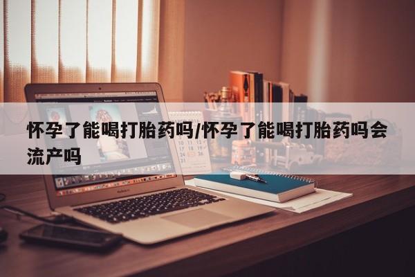 米非司酮打胎药官网怀孕了能喝打胎药吗/怀孕了能喝打胎药吗会流产吗