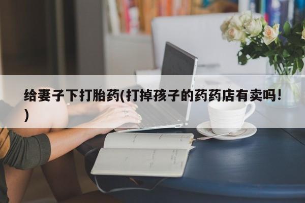 米非司酮打胎药官网给妻子下打胎药(打掉孩子的药药店有卖吗!)