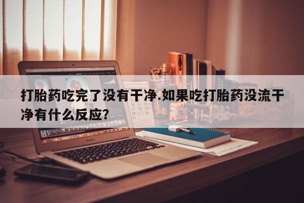 米非司酮打胎药官网打胎药吃完了没有干净.如果吃打胎药没流干净有什么反应？