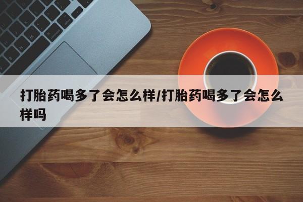米非司酮打胎药官网打胎药喝多了会怎么样/打胎药喝多了会怎么样吗