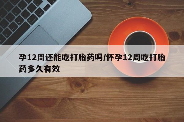 米非司酮打胎药官网孕12周还能吃打胎药吗/怀孕12周吃打胎药多久有效