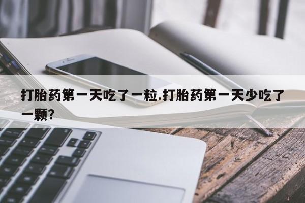 米非司酮打胎药官网打胎药第一天吃了一粒.打胎药第一天少吃了一颗？