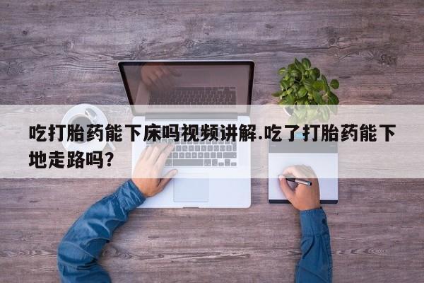 米非司酮打胎药官网吃打胎药能下床吗视频讲解.吃了打胎药能下地走路吗？
