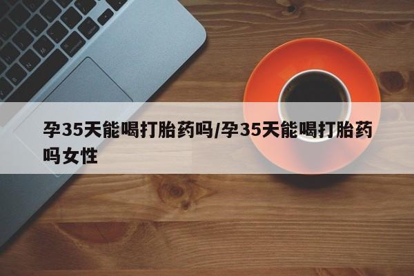 米非司酮打胎药官网孕35天能喝打胎药吗/孕35天能喝打胎药吗女性