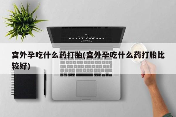 米非司酮打胎药官网宫外孕吃什么药打胎(宫外孕吃什么药打胎比较好)