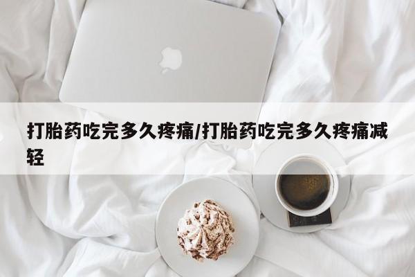 米非司酮打胎药官网打胎药吃完多久疼痛/打胎药吃完多久疼痛减轻