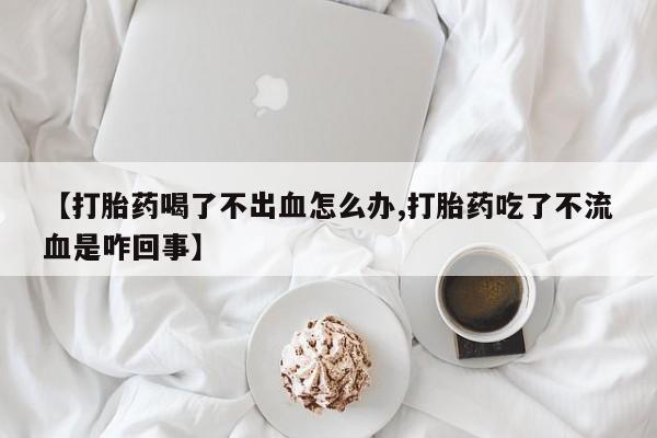 米非司酮打胎药官网【打胎药喝了不出血怎么办,打胎药吃了不流血是咋回事】