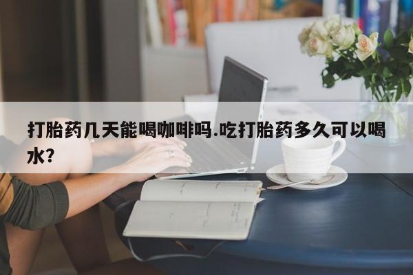 米非司酮打胎药官网打胎药几天能喝咖啡吗.吃打胎药多久可以喝水？