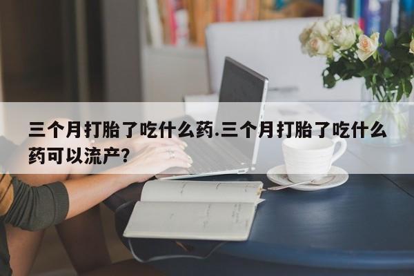 米非司酮打胎药官网三个月打胎了吃什么药.三个月打胎了吃什么药可以流产？