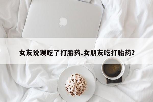 米非司酮打胎药官网女友说误吃了打胎药.女朋友吃打胎药？