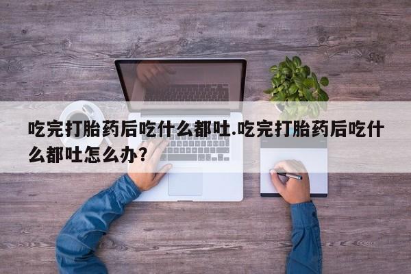 米非司酮打胎药官网吃完打胎药后吃什么都吐.吃完打胎药后吃什么都吐怎么办？