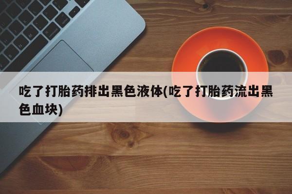 米非司酮打胎药官网吃了打胎药排出黑色液体(吃了打胎药流出黑色血块)