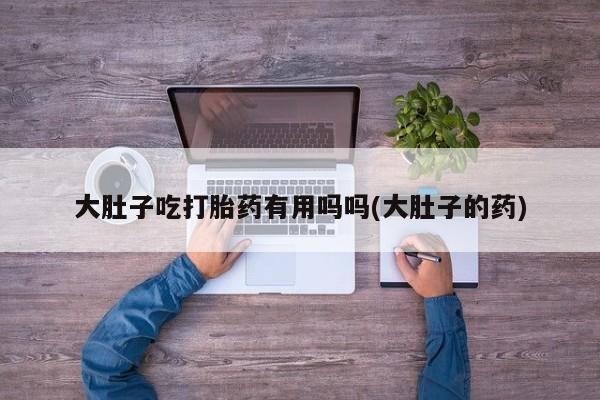 米非司酮打胎药官网大肚子吃打胎药有用吗吗(大肚子的药)