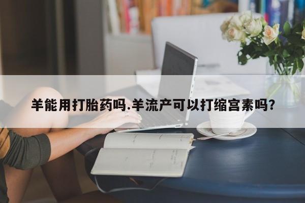 米非司酮打胎药官网羊能用打胎药吗.羊流产可以打缩宫素吗？