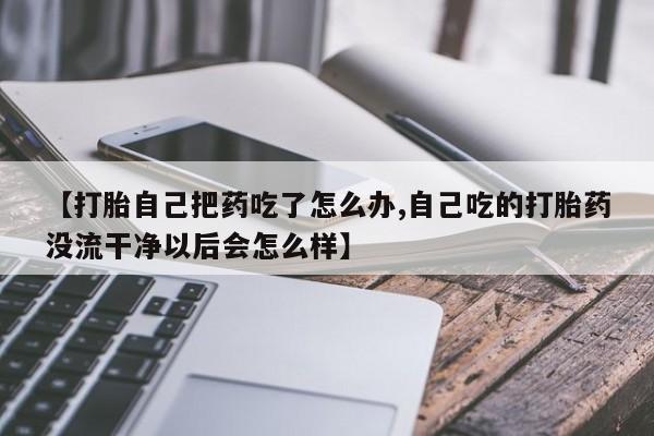 米非司酮打胎药官网【打胎自己把药吃了怎么办,自己吃的打胎药没流干净以后会怎么样】