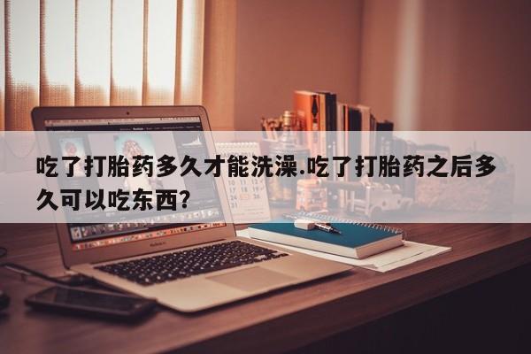 米非司酮打胎药官网吃了打胎药多久才能洗澡.吃了打胎药之后多久可以吃东西？