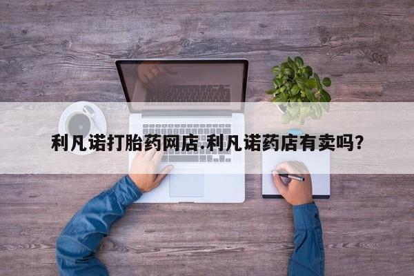 米非司酮打胎药官网利凡诺打胎药网店.利凡诺药店有卖吗？