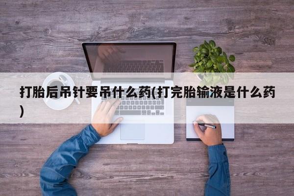 米非司酮打胎药官网打胎后吊针要吊什么药(打完胎输液是什么药)
