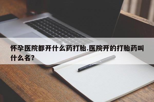 米非司酮打胎药官网怀孕医院都开什么药打胎.医院开的打胎药叫什么名？