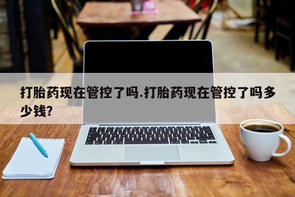 米非司酮打胎药官网打胎药现在管控了吗.打胎药现在管控了吗多少钱？