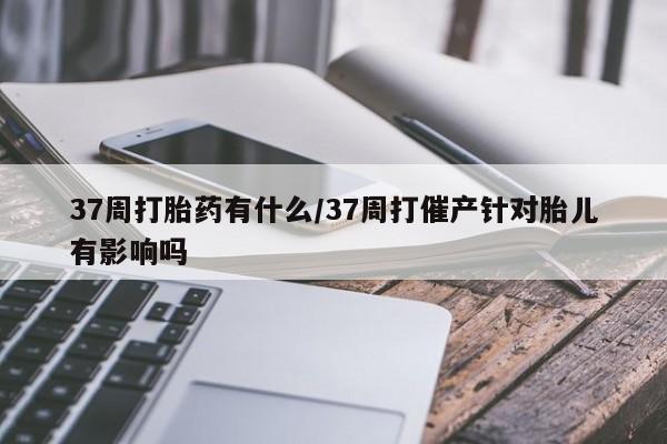 米非司酮打胎药官网37周打胎药有什么/37周打催产针对胎儿有影响吗