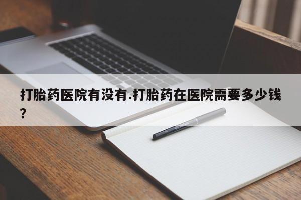 米非司酮打胎药官网打胎药医院有没有.打胎药在医院需要多少钱？