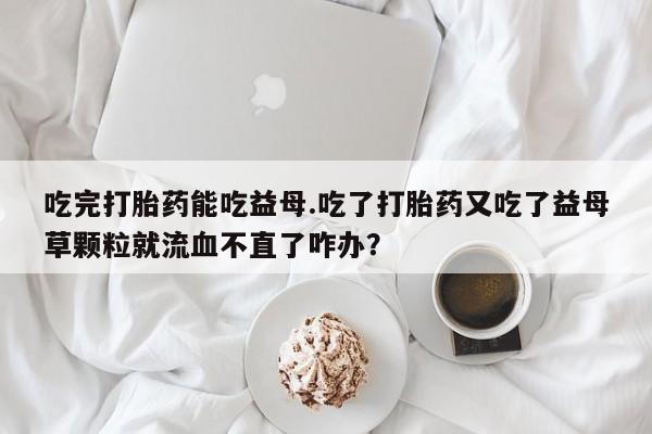 米非司酮打胎药官网吃完打胎药能吃益母.吃了打胎药又吃了益母草颗粒就流血不直了咋办？