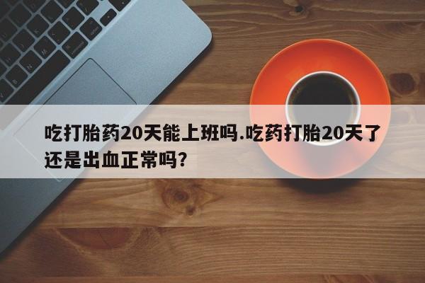米非司酮打胎药官网吃打胎药20天能上班吗.吃药打胎20天了还是出血正常吗？