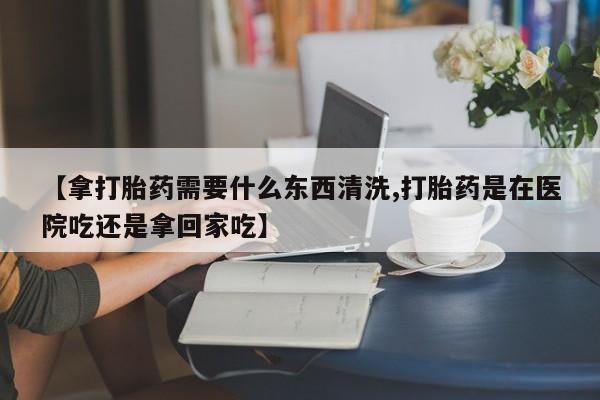 米非司酮打胎药官网【拿打胎药需要什么东西清洗,打胎药是在医院吃还是拿回家吃】