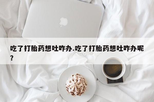 米非司酮打胎药官网吃了打胎药想吐咋办.吃了打胎药想吐咋办呢？