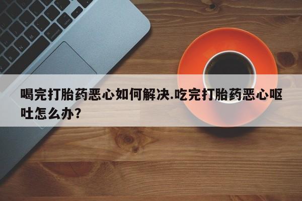米非司酮打胎药官网喝完打胎药恶心如何解决.吃完打胎药恶心呕吐怎么办？