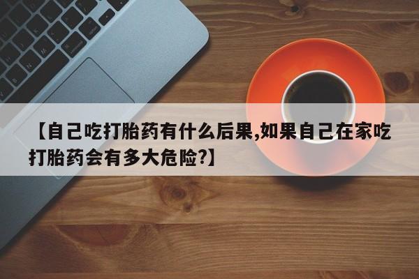 米非司酮打胎药官网【自己吃打胎药有什么后果,如果自己在家吃打胎药会有多大危险?】