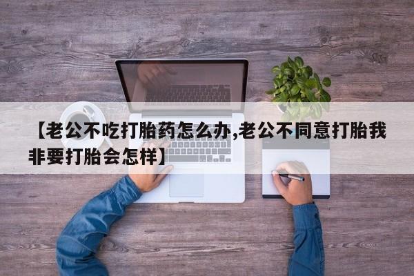 米非司酮打胎药官网【老公不吃打胎药怎么办,老公不同意打胎我非要打胎会怎样】