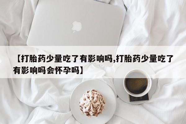 米非司酮打胎药官网【打胎药少量吃了有影响吗,打胎药少量吃了有影响吗会怀孕吗】