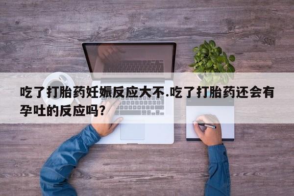 米非司酮打胎药官网吃了打胎药妊娠反应大不.吃了打胎药还会有孕吐的反应吗？