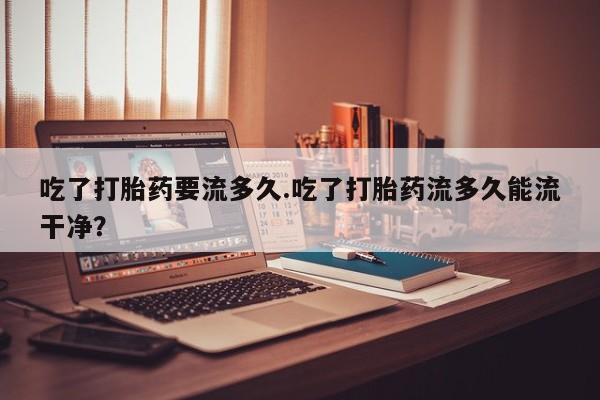米非司酮打胎药官网吃了打胎药要流多久.吃了打胎药流多久能流干净？
