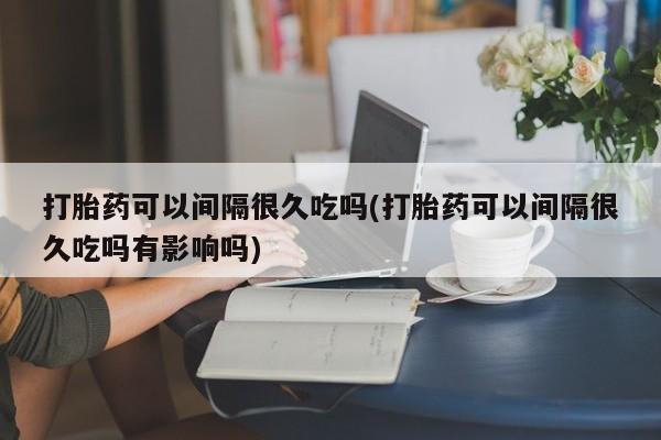 米非司酮打胎药官网打胎药可以间隔很久吃吗(打胎药可以间隔很久吃吗有影响吗)