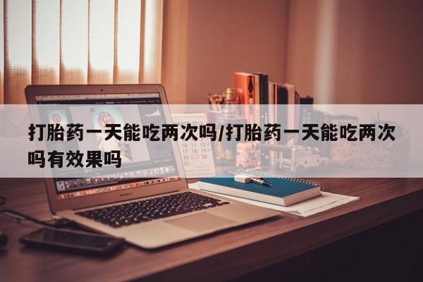 米非司酮打胎药官网打胎药一天能吃两次吗/打胎药一天能吃两次吗有效果吗