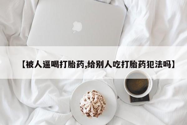 米非司酮打胎药官网【被人逼喝打胎药,给别人吃打胎药犯法吗】