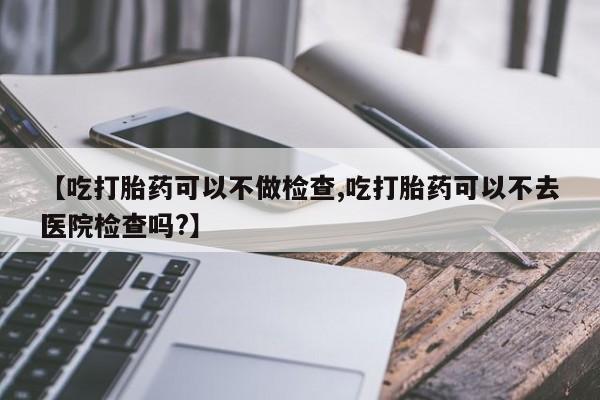 米非司酮打胎药官网【吃打胎药可以不做检查,吃打胎药可以不去医院检查吗?】