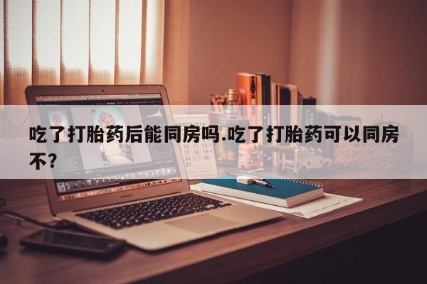米非司酮打胎药官网吃了打胎药后能同房吗.吃了打胎药可以同房不？