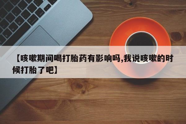 米非司酮打胎药官网【咳嗽期间喝打胎药有影响吗,我说咳嗽的时候打胎了吧】