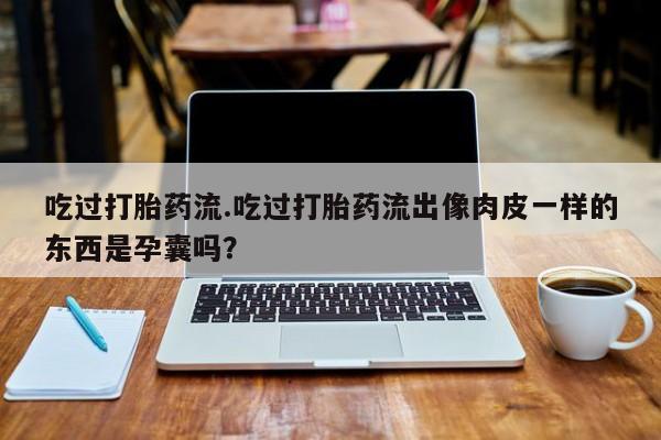 米非司酮打胎药官网吃过打胎药流.吃过打胎药流出像肉皮一样的东西是孕囊吗？