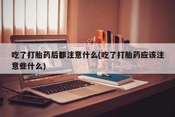 米非司酮打胎药官网吃了打胎药后都注意什么(吃了打胎药应该注意些什么)