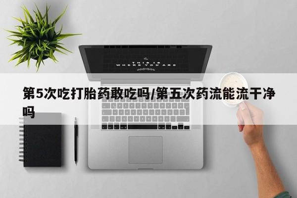 米非司酮打胎药官网第5次吃打胎药敢吃吗/第五次药流能流干净吗